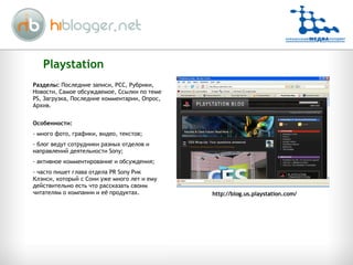 Playstation http://blog.us.playstation.com/ Разделы:  Последние записи, РСС, Рубрики, Новости, Самое обсуждаемое, Ссылки по теме  PS,  Загрузка, Последние комментарии, Опрос, Архив. Особенности:  много фото, графики, видео, текстов; блог ведут сотрудники разных отделов и направлений деятельности  Sony; активное комментирование и обсуждения; часто пишет глава отдела PR Sony Рик Клэнси, который с Сони уже много лет и ему действительно есть что рассказать своим читателям о компании и её продуктах. 