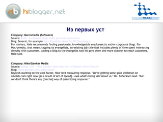 Company: Macromedia (Software) Source:  BtoB - Corporate blogs make personal connection Blog: Several, for example  John Dowdell's News for MX Developers For starters, Hale recommends finding passionate, knowledgeable employees to author corporate blogs. For Macromedia, that meant tapping its evangelists, an existing job title that includes plenty of time spent interacting directly with customers. Adding a blog to the evangelist tool kit gave them one more channel to reach customers, Hale said.  Company: Nike/Gawker Media Source:  AdAge.com - Nike-Gawker deal tests 'Art of Speed' online feature Blog:  www.gawker.com/artofspeed/ Beyond counting on the cool factor, Nike isn't measuring response. "We're getting some good visitation on nikelab.com right now [as a result of Art of Speed]. Look what's being said about us," Mr. Tobecksen said. "But we don't think there's any [precise] way of quantifying response." Из первых уст 