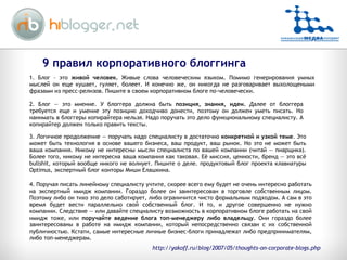 9 правил корпоративного блоггинга 2. Блог — это мнение. У блоггера должна быть  позиция, знания, идеи.  Далее от блоггера требуется еще и умение эту позицию доходчиво донести, поэтому он должен уметь писать. Но нанимать в блоггеры копирайтера нельзя. Надо поручать это дело функциональному специалисту. А копирайтер должен только править тексты. 3. Логичное продолжение — поручать надо специалисту в достаточно  конкретной и узкой теме . Это может быть технология в основе вашего бизнеса, ваш продукт, ваш рынок. Но это не может быть ваша компания. Никому не интересны мысли специалиста по вашей компании (читай — пиарщика). Более того, никому не интересна ваша компания как таковая. Её миссия, ценности, бренд — это всё bullshit, который вообще никого не волнует. Пишите о деле. продуктовый блог проекта клавиатуры Optimus, экспертный блог конторы Миши Елашкина.  4. Поручая писать линейному специалисту учтите, скорее всего ему будет не очень интересно работать на экспертный имидж компании. Гораздо более он заинтересован в торговле собственным лицом. Поэтому либо он тихо это дело саботирует, либо ограничится чисто формальным подходом. А сам в это время будет вести параллельно свой собственный блог. И то, и другое совершенно не нужно компании. Следствие — или давайте специалисту возможность в корпоративном блоге работать на свой имидж тоже, или  поручайте ведение блога топ-менеджеру либо владельцу . Они гораздо более заинтересованы в работе на имидж компании, который непосредственно связан с их собственной публичностью. Кстати, самые интересные личные бизнес-блоги принадлежат либо предпринимателям, либо топ-менеджерам.  1. Блог – это  живой человек.  Живые слова человеческим языком. Помимо генерирования умных мыслей он еще кушает, гуляет, болеет. И конечно же, он никогда не разговаривает выхолощеными фразами из пресс-релизов. Пишите в своем корпоративном блоге по-человечески.  http://yakoff.ru/blog/2007/05/thoughts-on-corporate-blogs.php 