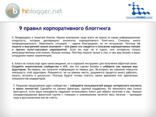 5. Возвращаясь к тематике блогов. Нашим компаниям чаще всего не нужна та самая информационная открытость, которую декларируют апологеты корпоративного блоггинга. Слишком много конфиденциального. Переломить ситуацию — задача благородная, но не актуальная. Поэтому  не пишите о внутренней жизни компании — всё равно это сведется к описанию корпоративных попоек и прочих культ-массовых мероприятий . Если вы еще не в курсе, они интересны только непосредственным участникам, больше никому. Поэтому пишите лучше о том, в чем ваш бизнес и ваши сотрудники имеют компетенцию.  6. Блоги не только еще один канал вещания, но и хороший инструмент для получения обратной связи.  Создайте тематическое сообщество  в ЖЖ, как это сделал Билайн и  соберите там нужную вам аудиторию . Во-первых, вы получите информацию из первых рук. Во-вторых, вы серьезно повысите лояльность этой аудитории. Разумеется, не на ровном месте, разумеется придется много работать: писать, вступать в дискуссии. Поэтому будьте готовы платить своим временем или зарплатами специалистов-модераторов.  7. Разумное продолжение идеи сообщества —  собирайте пользователей вокруг интересного контента и ярких личностей . Сделайте их своими фанатами, группой поддержки. Их лояльность вам сильно пригодится, если ваши конкуренты надумают использовать блоги для вброса негатива о вас. Хорошо скоординированная фанатская группа с гиканьем и улюлюканьем затопчет весь негатив — примеров тому в русскоязычном жж не счесть.  9 правил корпоративного блоггинга 