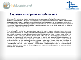 8. Используйте потенциал вашего сообщества на полную катушку. Поощряйте формирование локальных авторитетов — это будут ваши добровольные помощники-евангелисты.  Дайте возможность пользователям генерить свой контент , самовыражаться и самоудовлетвутверждаться. Они ответят вам благодарностью и безвозмездным продвижением где только можно. Посмотрите в конце концов на сообщество владельцев компьютеров Apple — миллионы евангелистов по всему миру. Это тот идеал, к которому имеет смысл стремиться.  9.  Не запрещайте своим сотрудникам вести блоги . Не пишите дурных “корпоративных политик”, они никому не нужны. Не дай вам бог заставлять сотрудников составлять “недельный план постов в блог”. Короче говоря, не надо формализовать процесс. Адекватные люди и так всё сами поймут. А неадекват же вам не нужен, правда? Общие слова о том что “в блогах сотрудники должны быть лояльны по отношению к работодателю и коллегам” — они же действительно ничего не меняют. В конце концов, если кто-то хочет подложить вашей компании свинью и слить что-то — он это сделает в любом случае. А вот демотивировать остальных, загнав их в рамки этими инструкциями и политиками, вы можете легко. Тем же эффектом будет обладать попытка составить схему “утверждения” текстов в блог. Вернитесь к первому и второму пунктам: блог — это конкретный человек со своим мнением, а не консолидированная позиция пи*ар-департамента, завизированная генеральным директором.  9 правил корпоративного блоггинга 