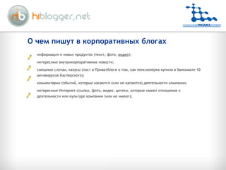 О чем пишут в корпоративных блогах информация о новых продуктах (текст, фото,  видео ); интересные внутрикорпоративные новости; смешные случаи, казусы (пост в Приватблоге о том, как пенсионерка купила в банкомате 10 антивирусов Касперского); комментарии событий, которые касаются (или не касаются) деятельности компании; интересные Интернет-ссылки, фото, видео, цитаты, которые имеют отношение к деятельности или культуре компании (или не имеют); 