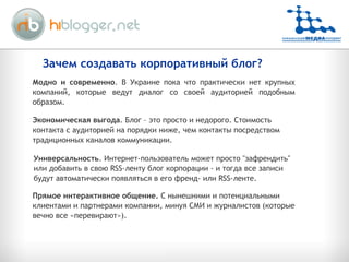 Зачем создавать корпоративный блог? Модно и современно . В Украине пока что практически нет крупных компаний, которые ведут диалог со своей аудиторией подобным образом. Экономическая выгода . Блог – это просто и недорого. Стоимость контакта с аудиторией на порядки ниже, чем контакты посредством традиционных каналов коммуникации. Универсальность . Интернет-пользовател ь  может просто "зафрендить" или добавить в свою RSS-ленту блог корпорации - и тогда все записи будут автоматически появляться в его френд- или RSS-ленте. Прямое интерактивное общение.  С нынешними и потенциальными клиентами и партнерами компании, минуя СМИ и журналистов (которые вечно все «перевирают»). 