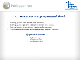 Кто может вести   корпоративный блог? Блоггер должен знать деятельность компании . Блоггер должен грамотно и доступно излагать свои мысли . Блоггер должен быть способен управлять обсуждением . Это должен быть человек, которому компания доверяет говорить . Публичные люди . Интересные люди . Компетентные люди . Другими словами 