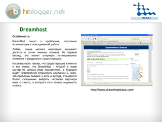 Dreamhost http://www.dreamhoststatus.com/ Особенность: DreamHost пишет о проблемах, постоянно возникающих в повседневной работе.  Любая, самая мелкая неполадка вызывает десятки и сотни гневных отзывов. На первый взгляд, это может отпугнуть потенциальных клиентов и раздражать существующих.  Но реальность такова, что существующие клиенты и так знают, что DreamHost - лучший в мире хостер по целому ряду показателей, а будущие видят невероятную открытость компании и, зная, что проблемы бывают у всех и всегда, становятся более склонными выбрать честного партнера вместо такого, у которого есть только видимость успеха.  