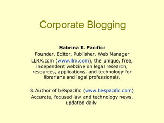 Corporate Blogging Sabrina I. Pacifici Founder, Editor, Publisher, Web Manager LLRX.com ( www.llrx.com ), the unique, free, independent webzine on legal research, resources, applications, and technology for librarians and legal professionals. & Author of beSpacific ( www.bespacific.com ) Accurate, focused law and technology news, updated daily  