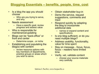 Blogging Essentials – benefits, people, time, cost Is a blog the app you should choose Who are you trying to serve, and why Needs assessment Have a specific goal, review progress and assess value Who is responsible for maintenance/updating Blogs can be “back-office” or front and center Determine scope…or niche Establishing and populating the blog(s) with content review resource options with key members of departments, practice groups or areas whom you wish to serve. Obtain stakeholder buy-in Demo the service, request suggestions, comments and input Respond quickly by adapting the blog to incorporate additional data narrow or expand content and specifications Is one blog sufficient, or do you need multiple blogs? Address usability, functionality, value for time spent Stay on message…focus, focus, focus – readers have limited time Verify, vet, validate content choose your source materials very carefully 