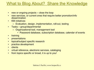 What to Blog About?  Share the Knowledge new or ongoing projects – close the loop new services, or current ones that require better promotion/info dissemination KM initiatives Evaluation, design, implementation, roll-out, testing Tasks – group/departmental Organizational tool, management tool Password database, subscription database, calendar of events  training presentations topical/subject specific research practice development clients virtual reference, electronic services, cataloging from topics specific or broad, it is up to you! 