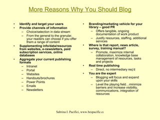 More Reasons Why You Should Blog Identify and target your users Provide channels of information Choice/selection in data stream From the general to the granular, your readers can choose if you offer them a range of content Supplementing info/data/resources from websites, e-newsletters, paid subscription services, online databases Aggregate your current publishing formats Intranet Portal Websites Handouts/brochures Power Points Emails Newsletters Branding/marketing vehicle for your library – good PR Offers tangible, ongoing documentation of work product Justify resources, staffing, additional services Where is that report, news article, survey, training manual? Promote, maximize internal collaboration, knowledge base management of resources, tasks and projects Real time publishing Direct, no intermediary req’d You are the expert Blogging will focus and expand upon your skills Level the playing field…minimize barriers and increase visibility, communications, integration of resources 
