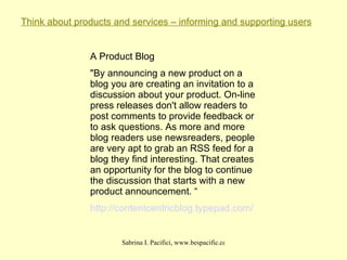 Think about products and services – informing and supporting users A Product Blog "By announcing a new product on a blog you are creating an invitation to a discussion about your product. On-line press releases don't allow readers to post comments to provide feedback or to ask questions. As more and more blog readers use newsreaders, people are very apt to grab an RSS feed for a blog they find interesting. That creates an opportunity for the blog to continue the discussion that starts with a new product announcement. “ http:// contentcentricblog . typepad .com/ 