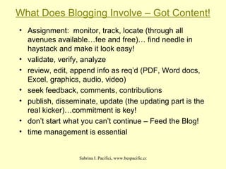 What Does Blogging Involve – Got Content! Assignment:  monitor, track, locate (through all avenues available…fee and free)… find needle in haystack and make it look easy! validate, verify, analyze review, edit, append info as req’d (PDF, Word docs, Excel, graphics, audio, video)‏ seek feedback, comments, contributions publish, disseminate, update (the updating part is the real kicker)…commitment is key! don’t start what you can’t continue – Feed the Blog! time management is essential 