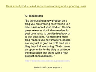 Think about products and services – informing and supporting users A Product Blog "By announcing a new product on a blog you are creating an invitation to a discussion about your product. On-line press releases don't allow readers to post comments to provide feedback or to ask questions. As more and more blog readers use newsreaders, people are very apt to grab an RSS feed for a blog they find interesting. That creates an opportunity for the blog to continue the discussion that starts with a new product announcement. “ http:// contentcentricblog . typepad .com/ 