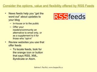 Consider the options, value and flexibility offered by RSS Feeds News feeds help you “get the word out” about updates to your blog In-house or to the public Offer your readers/community an alternative to email only, or as a supplement to it for those who “opt-in” Review websites you use that offer feeds To locate feeds, look for the orange icon or button that says RSS, XML, Syndicate or Atom. 