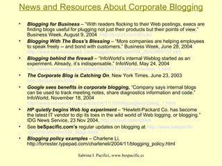 News and Resources About Corporate Blogging Blogging for Business  – “With readers flocking to their Web postings, execs are finding blogs useful for plugging not just their products but their points of view.” Business Week, August 9, 2004  http://tinyurl.com/4mukc   Blogging With The Boss's Blessing  – “More companies are helping employees to speak freely -- and bond with customers.” Business Week, June 28, 2004  http://www.businessweek.com/magazine/content/04_26/b3889107.htm   Blogging behind the firewall  – “InfoWorld’s internal Weblog started as an experiment. Already, it’s indispensable.” InfoWorld, May 24, 2004  http://www.infoworld.com/article/04/05/21/21OPconnection_1.html The Corporate Blog is Catching On , New York Times, June 23, 2003  http://tinyurl.com/f10d   Google sees benefits in corporate blogging,  “Company says internal blogs can be used to track meeting notes, share diagnostics information and code.” InfoWorld, November 18, 2004  http://www.infoworld.com/article/04/11/18/HNgooglecorpblog_1.html   HP quietly begins Web log experiment  – “Hewlett-Packard Co. has become the latest IT vendor to dip its toes in the wild world of Web logging, or blogging.” IDG News Service, 23 Nov 2004,  http://tinyurl.com/689r4   See  beSpacific.com’s  regular updates on blogging at  http://www. bespacific .com/ mt /archives/cat_ blogs .html   Blogging policy examples  – Charlene Li, http://forrester.typepad.com/charleneli/2004/11/blogging_policy.html   