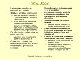 Why Blog? Inexpensive, non-techie, easy/quick to launch  Capture, annotate information Indicate document relevancy, provide taxonomy, create info relationships Make info visible that would otherwise be overlooked Document management tool, from micro to macro (personal, departmental, organizational) Excellent adjunct/alternative to email overload Leverage your research and ability to disseminate it Create and promote key relationships within and across departments, groups and services Expand services to those across your organization Increase productivity and info exchange through better time management and resource allocation Seamless access via internal network Read the website, receive RSS feeds or updates through email Promote internal marketing for individual, group/dept. and/team initiatives, projects (long and short term) Content is searchable, browsable, archived and users can comment Alternative to vast, impenetrable file folders of emails valuable database is created and expanded continuously Inexpensive, practical KM system that does not require lots of $ 