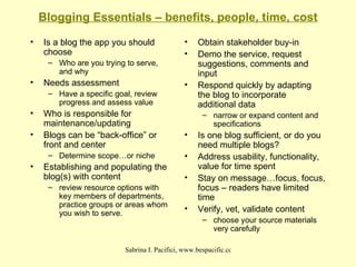 Blogging Essentials – benefits, people, time, cost Is a blog the app you should choose Who are you trying to serve, and why Needs assessment Have a specific goal, review progress and assess value Who is responsible for maintenance/updating Blogs can be “back-office” or front and center Determine scope…or niche Establishing and populating the blog(s) with content review resource options with key members of departments, practice groups or areas whom you wish to serve. Obtain stakeholder buy-in Demo the service, request suggestions, comments and input Respond quickly by adapting the blog to incorporate additional data narrow or expand content and specifications Is one blog sufficient, or do you need multiple blogs? Address usability, functionality, value for time spent Stay on message…focus, focus, focus – readers have limited time Verify, vet, validate content choose your source materials very carefully 