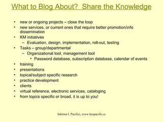What to Blog About?  Share the Knowledge new or ongoing projects – close the loop new services, or current ones that require better promotion/info dissemination KM initiatives Evaluation, design, implementation, roll-out, testing Tasks – group/departmental Organizational tool, management tool Password database, subscription database, calendar of events  training presentations topical/subject specific research practice development clients virtual reference, electronic services, cataloging from topics specific or broad, it is up to you! 
