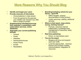 More Reasons Why You Should Blog Identify and target your users Provide channels of information Choice/selection in data stream From the general to the granular, your readers can choose if you offer them a range of content Supplementing info/data/resources from websites, e-newsletters, paid subscription services, online databases Aggregate your current publishing formats Intranet Portal Websites Handouts/brochures Power Points Emails Newsletters Branding/marketing vehicle for your library – good PR Offers tangible, ongoing documentation of work product Justify resources, staffing, additional services Where is that report, news article, survey, training manual? Promote, maximize internal collaboration, knowledge base management of resources, tasks and projects Real time publishing Direct, no intermediary req’d You are the expert Blogging will focus and expand upon your skills Level the playing field…minimize barriers and increase visibility, communications, integration of resources 