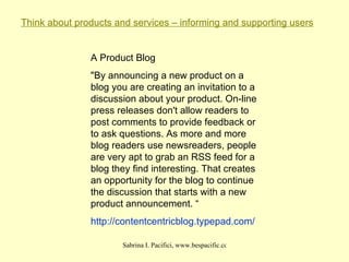 Think about products and services – informing and supporting users A Product Blog "By announcing a new product on a blog you are creating an invitation to a discussion about your product. On-line press releases don't allow readers to post comments to provide feedback or to ask questions. As more and more blog readers use newsreaders, people are very apt to grab an RSS feed for a blog they find interesting. That creates an opportunity for the blog to continue the discussion that starts with a new product announcement. “ http:// contentcentricblog . typepad .com/ 