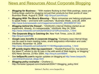 News and Resources About Corporate Blogging Blogging for Business  – “With readers flocking to their Web postings, execs are finding blogs useful for plugging not just their products but their points of view.” Business Week, August 9, 2004  http://tinyurl.com/4mukc   Blogging With The Boss's Blessing  – “More companies are helping employees to speak freely -- and bond with customers.” Business Week, June 28, 2004  http://www.businessweek.com/magazine/content/04_26/b3889107.htm   Blogging behind the firewall  – “InfoWorld’s internal Weblog started as an experiment. Already, it’s indispensable.” InfoWorld, May 24, 2004  http://www.infoworld.com/article/04/05/21/21OPconnection_1.html The Corporate Blog is Catching On , New York Times, June 23, 2003  http://tinyurl.com/f10d   Google sees benefits in corporate blogging,  “Company says internal blogs can be used to track meeting notes, share diagnostics information and code.” InfoWorld, November 18, 2004  http://www.infoworld.com/article/04/11/18/HNgooglecorpblog_1.html   HP quietly begins Web log experiment  – “Hewlett-Packard Co. has become the latest IT vendor to dip its toes in the wild world of Web logging, or blogging.” IDG News Service, 23 Nov 2004,  http://tinyurl.com/689r4   See  beSpacific.com’s  regular updates on blogging at  http://www. bespacific .com/ mt /archives/cat_ blogs .html   Blogging policy examples  – Charlene Li, http://forrester.typepad.com/charleneli/2004/11/blogging_policy.html   