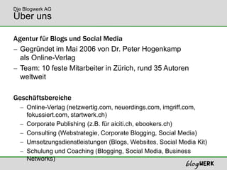 Über unsAgentur für Blogs und Social MediaGegründet im Mai 2006 von Dr. Peter Hogenkampals Online-Verlag Team: 10 feste Mitarbeiter in Zürich, rund 35 Autoren weltweitGeschäftsbereicheOnline-Verlag (netzwertig.com, neuerdings.com, imgriff.com,fokussiert.com, startwerk.ch)Corporate Publishing (z.B. für aiciti.ch, ebookers.ch)Consulting (Webstrategie, Corporate Blogging, Social Media)Umsetzungsdienstleistungen (Blogs, Websites, Social Media Kit)Schulung und Coaching (Blogging, SocialMedia, Business Networks)Die Blogwerk AG