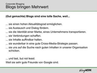 (Gut gemachte) Blogs sind eine tolle Sache, weil...... sie einen hohen Aktualitätsgrad ermöglichen.  ... sie Austausch und Dialog fördern.  ... sie die Identität einer Marke, eines Unternehmens transportieren.... sie Verbindungen schaffen.... sie Inhalte auffindbar halten.... sie wunderbar in eine gute Cross-Media-Strategie passen.... sie uns auf die Suche nach guten Inhalten in unserer Organisation     schicken.... und last, but not least: Weil sie sehr gute Freunde von Google sind. Blogs bringen MehrwertCorporate Blogging