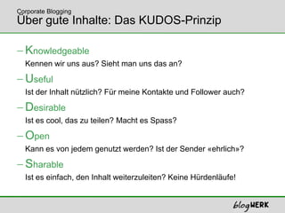Über gute Inhalte: Das KUDOS-PrinzipKnowledgeableKennen wir uns aus? Sieht man uns das an?UsefulIst der Inhalt nützlich? Für meine Kontakte und Follower auch?DesirableIst es cool, das zu teilen? Macht es Spass?OpenKann es von jedem genutzt werden? Ist der Sender «ehrlich»?SharableIst es einfach, den Inhalt weiterzuleiten? Keine Hürdenläufe!Corporate Blogging