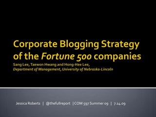 Corporate Blogging Strategy of the Fortune 500 companiesSang Lee, TaewonHwang and Hong-Hee Lee,Department of Management, University of Nebraska-Lincoln Jessica Roberts   |   @thefullreport   | COM 597 Summer 09   |   7.14.09 