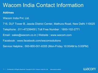 7 • 　 Confidential All Rights Reserved. Copyright © 2012 Wacom India Pvt. Ltd. www.wacom.asia/in
Wacom India Contact Information
Address
Wacom India Pvt. Ltd.
716, DLF Tower B, Jasola District Center, Mathura Road, New Delhi 110025
Telephone : 011-47239400 | Toll Free Number : 1800-102-2771
Email : sales@wacom.co.in | Website : www.wacom.com
Facebook : www.facebook.com/wacomsolutions
Service Helpline : 000-800-001-6355 (Mon-Friday 10:00AM to 5:00PM)
 