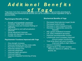 Additional Benefits of Yoga Psychological Benefits of Yoga Somatic and kinesthetic awareness increases—better body awareness  Improved mood and increased feelings of well-being  Self-acceptance and self-actualization improves  Social adjustment improves  Anxiety and depression decrease  Hostility decreases  Psychomotor Functions Improved with Yoga Grip strength increases  Improved dexterity and fine motor skills  Eye-hand coordination improves  Improved reaction time  Improved steadiness  Improved depth perception  Improved balance  Improves integrated functioning of body parts Yoga does more than increasing flexibility and range of motion, Yoga provides physiological, psychological and biomechanical benefits and can be adapted to anyone regardless of age or physical ability.  Biochemical Benefits of Yoga Decreased blood glucose (sugar) levels  Decreased sodium levels  Decrease in total cholesterol levels  Decrease in triglycerides (stored fat  deposits)  HDL (good) cholesterol increases  LDL (bad) cholesterol decreases  Improved neurotransmitter function  Lymphocyte count increases (improved  immune system functioning)  Total white blood cell count increases  (improved ability to fight infection)  Vitamin C increases  Oxygen levels in the brain increase  Reduces reliance on caffeine, nicotine, alcohol, etc. 