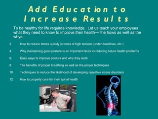 Add Education to Increase Results How to reduce stress quickly in times of high tension (under deadlines, etc.) Why maintaining good posture is an important factor in reducing future health problems Easy ways to improve posture and why they work The benefits of proper breathing as well as the proper techniques Techniques to reduce the likelihood of developing repetitive stress disorders How to properly care for their spinal health To be healthy for life requires knowledge.  Let us teach your employees   what they need to know to improve their health—The hows as well as the whys.  