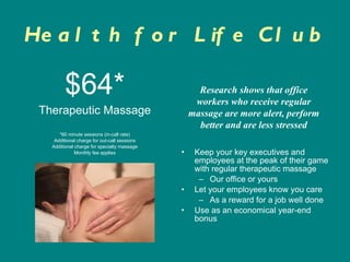 Health for Life Club $64* Therapeutic Massage *60 minute sessions (in-call rate) Additional charge for out-call sessions Additional charge for specialty massage Monthly fee applies Keep your key executives and employees at the peak of their game with regular therapeutic massage Our office or yours Let your employees know you care As a reward for a job well done Use as an economical year-end bonus Research shows that office workers who receive regular massage are more alert, perform better and are less stressed 