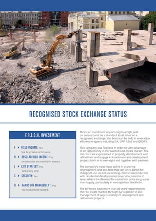 This is an investment opportunity in a high yield
corporate bond. As a standard asset listed on a
recognised exchange, this bond can be held in several tax
efficient wrappers including ISA, SIPP, SSAS and QROPS.
This company was founded in order to take advantage
of an opportunity in the Swedish real estate market. The
directors are experienced in property development and
refinement and engage in investment and development
projects both in its own right and together with partners.
The company’s main focus will lie in acquiring
development land and land that can be re-zoned for
change of use, as well as existing commercial properties
with residential development/conversion potential in
areas where the demand for residential units are greater
than supply, particularly in metropolitan Stockholm.
The Directors have more than 30 years’ experience in
the real estate market, through participation in and
management of approximately 25 development and
refinement projects.
F  FIXED INCOME: Yes.
See Key Features for rates.
R  REGULAR HIGH INCOME: Yes.
Income paid six monthly in arrears.
E  EXIT STRATEGY: Yes.
Sell at any time.
S  SECURITY: Yes.
H  HANDS OFF MANAGEMENT: Yes.
No involvement needed.
F.R.E.S.H. INVESTMENT
RECOGNISED STOCK EXCHANGE STATUS
 