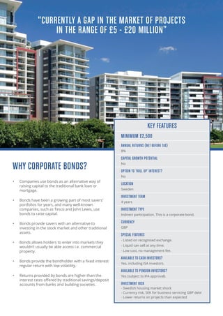 WHY CORPORATE BONDS?
•	 Companies use bonds as an alternative way of
raising capital to the traditional bank loan or
mortgage.
•	 Bonds have been a growing part of most savers’
portfolios for years, and many well-known
companies, such as Tesco and John Lewis, use
bonds to raise capital.
•	 Bonds provide savers with an alternative to
investing in the stock market and other traditional
assets.
•	 Bonds allows holders to enter into markets they
wouldn’t usually be able access i.e. commercial
property.
•	 Bonds provide the bondholder with a fixed interest
regular return with low volatility.
•	 Returns provided by bonds are higher than the
interest rates offered by traditional savings/deposit
accounts from banks and building societies.
KEY FEATURES
MINIMUM £2,500
ANNUAL RETURNS (NET BEFORE TAX)
8%
CAPITAL GROWTH POTENTIAL
No
OPTION TO ‘ROLL UP’ INTEREST?
No
LOCATION
Sweden
INVESTMENT TERM
4 years
INVESTMENT TYPE
Indirect participation. This is a corporate bond.
CURRENCY
GBP
SPECIAL FEATURES
- Listed on recognised exchange.
- Liquid can sell at any time.
- Low cost, no management fee.
AVAILABLE TO CASH INVESTORS?
Yes, including ISA investors.
AVAILABLE TO PENSION INVESTORS?
Yes (subject to IFA approval).
INVESTMENT RISK
- Swedish housing market shock
- Currency risk, SEK for business servicing GBP debt
- Lower returns on projects than expected
“CURRENTLY A GAP IN THE MARKET OF PROJECTS
IN THE RANGE OF £5 - £20 MILLION”
 