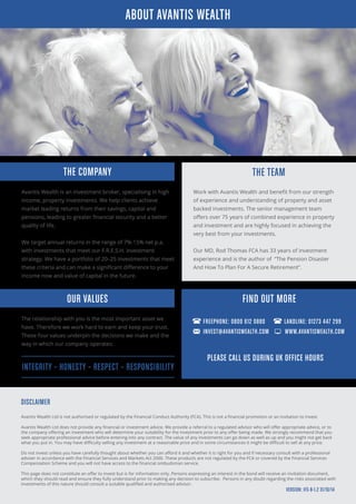 THE COMPANY
Avantis Wealth is an investment broker, specialising in high
income, property investments. We help clients achieve
market leading returns from their savings, capital and
pensions, leading to greater financial security and a better
quality of life.
We target annual returns in the range of 7%-15% net p.a.
with investments that meet our F.R.E.S.H. investment
strategy. We have a portfolio of 20–25 investments that meet
these criteria and can make a significant difference to your
income now and value of capital in the future.
THE TEAM
Work with Avantis Wealth and benefit from our strength
of experience and understanding of property and asset
backed investments. The senior management team
offers over 75 years of combined experience in property
and investment and are highly focused in achieving the
very best from your investments.
Our MD, Rod Thomas FCA has 33 years of investment
experience and is the author of “The Pension Disaster
And How To Plan For A Secure Retirement”.
The relationship with you is the most important asset we
have. Therefore we work hard to earn and keep your trust.
These four values underpin the decisions we make and the
way in which our company operates:
OUR VALUES
DISCLAIMER
Avantis Wealth Ltd is not authorised or regulated by the Financial Conduct Authority (FCA). This is not a financial promotion or an invitation to invest.
Avantis Wealth Ltd does not provide any financial or investment advice. We provide a referral to a regulated advisor who will offer appropriate advice, or to
the company offering an investment who will determine your suitability for the investment prior to any offer being made. We strongly recommend that you
seek appropriate professional advice before entering into any contract. The value of any investments can go down as well as up and you might not get back
what you put in. You may have difficulty selling any investment at a reasonable price and in some circumstances it might be difficult to sell at any price.
Do not invest unless you have carefully thought about whether you can afford it and whether it is right for you and if necessary consult with a professional
adviser in accordance with the Financial Services and Markets Act 2000. These products are not regulated by the FCA or covered by the Financial Services
Compensation Scheme and you will not have access to the financial ombudsman service.
This page does not constitute an offer to invest but is for information only. Persons expressing an interest in the bond will receive an invitation document,
which they should read and ensure they fully understand prior to making any decision to subscribe. Persons in any doubt regarding the risks associated with
investments of this nature should consult a suitable qualified and authorised advisor.
PLEASE CALL US DURING UK OFFICE HOURS
ABOUT AVANTIS WEALTH
VERSION: IFS-B-1.2 31/10/14
FIND OUT MORE
FREEPHONE: 0800 612 0880 LANDLINE: 01273 447 299
INVEST@AVANTISWEALTH.COM WWW.AVANTISWEALTH.COM
INTEGRITY – HONESTY – RESPECT – RESPONSIBILITY
 