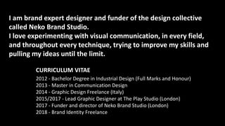 I am brand expert designer and funder of the design collective
called Neko Brand Studio.
I love experimenting with visual communication, in every field,
and throughout every technique, trying to improve my skills and
pulling my ideas until the limit.
CURRICULUM VITAE
2012 - Bachelor Degree in Industrial Design (Full Marks and Honour)
2013 - Master in Communication Design
2014 - Graphic Design Freelance (Italy)
2015/2017 - Lead Graphic Designer at The Play Studio (London)
2017 - Funder and director of Neko Brand Studio (London)
2018 - Brand Identity Freelance
 