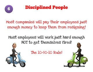 6         Disciplined People


Most companies will pay their employees just
enough money to keep them from resigning!


 Most employees will work just hard enough
        NOT to get themselves fired!


             The 10-80-10 Rule!



                                  brandStrategy.co.za
 