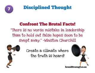 7         Disciplined Thought


        Confront The Brutal Facts!
    “There is no worse mistake in leadership
    than to hold out false hopes soon to be
        swept away.” -Winston Churchill


            Create a climate where
              the truth is heard!


                                    brandStrategy.co.za
 
