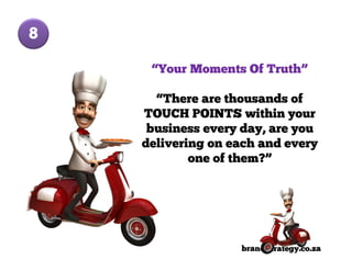 8

     “Your Moments Of Truth”

      “There are thousands of
    TOUCH POINTS within your
     business every day, are you
    delivering on each and every
            one of them?”




                   brandStrategy.co.za
 
