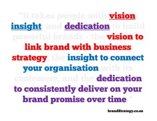 "It takes people with vision,
insight, and dedication to build
 powerful brands - the vision to
    link brand with business
strategy, the insight to connect
   your organisation with its
 customers, and the dedication
 to consistently deliver on your
   brand promise over time."
                       brandStrategy.co.za
 