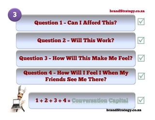 brandStrategy.co.za
3
         Question 1 – Can I Afford This?


          Question 2 – Will This Work?


    Question 3 – How Will This Make Me Feel?

     Question 4 – How Will I Feel I When My
            Friends See Me There?


         1+2+3+4=
                                    brandStrategy.co.za
 
