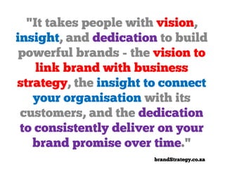 "It takes people with vision,
insight, and dedication to build
 powerful brands - the vision to
    link brand with business
strategy, the insight to connect
   your organisation with its
 customers, and the dedication
 to consistently deliver on your
   brand promise over time."
                       brandStrategy.co.za
 