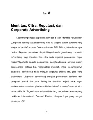 1
Bab 8
Identitas, Citra, Reputasi, dan
Corporate Advertising
Lebih mempertegas paparan dalam Bab 5 Iklan Identitas Perusahaan
(Corporate Identity Advertisement) Paul A. Argenti dalam bukunya yang
sangat terkenal Corporate Communication, Fifth Editon, menulis sebagai
berikut: Reputasi perusahaan dapat ditingkatkan dengan strategi corporate
advertising, juga identitas dan citra serta reputasi perusahaan dapat
dirubah/diperbaiki apabila perusahaan menghendakinya, semisal dalam
transformasi, bahkan bila menghadapi musibah krisis. Sesungguhnya
corporate advertising tidak menjual langsung produk atau jasa yang
dikelolanya. Corporate advertising menjual perusahaan pembuat dan
penghasil produk dan jasa. Sering hal demikian terjadi untuk target
audience atau constuencyberbeda.Dalam buku Corporate Communication
tersebut Paul A. Argenti memberi contoh tentang perusahaan Amerka yang
berkiprah internasional: General Electric, dengan logo yang sangat
termasyur: GE
 