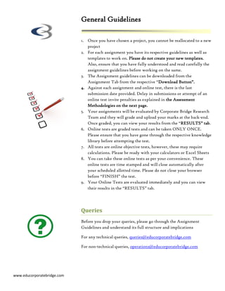 General Guidelines

                             1. Once you have chosen a project, you cannot be reallocated to a new
                                project
                             2. For each assignment you have its respective guidelines as well as
                                templates to work on. Please do not create your new templates.
                                Also, ensure that you have fully understood and read carefully the
                                assignment guidelines before working on the same.
                             3. The Assignment guidelines can be downloaded from the
                                Assignment Tab from the respective “Download Button”.
                             4. Against each assignment and online test, there is the last
                                submission date provided. Delay in submissions or attempt of an
                                online test invite penalties as explained in the Assessment
                                Methodologies on the next page.
                             5. Your assignments will be evaluated by Corporate Bridge Research
                                Team and they will grade and upload your marks at the back-end.
                                Once graded, you can view your results from the “RESULTS” tab.
                             6. Online tests are graded tests and can be taken ONLY ONCE.
                                Please ensure that you have gone through the respective knowledge
                                library before attempting the test.
                             7. All tests are online objective tests, however, these may require
                                calculations. Please be ready with your calculators or Excel Sheets
                             8. You can take these online tests as per your convenience. These
                                online tests are time stamped and will close automatically after
                                your scheduled allotted time. Please do not close your browser
                                before “FINISH” the test.
                             9. Your Online Tests are evaluated immediately and you can view
                                their results in the “RESULTS” tab.




                             Queries
                             Before you drop your queries, please go through the Assignment
                             Guidelines and understand its full structure and implications

                             For any technical queries, queries@educorporatebridge.com

                             For non-technical queries, operations@educorporatebridge.com




www.educorporatebridge.com
 