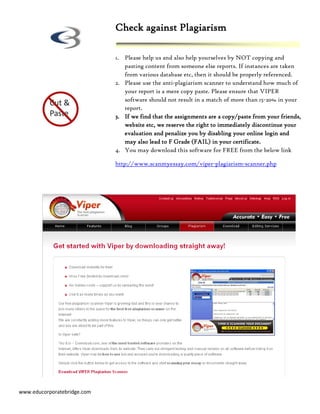 Check against Plagiarism

                             1. Please help us and also help yourselves by NOT copying and
                                pasting content from someone else reports. If instances are taken
                                from various database etc, then it should be properly referenced.
                             2. Please use the anti-plagiarism scanner to understand how much of
                                your report is a mere copy paste. Please ensure that VIPER
                                software should not result in a match of more than 15-20% in your
                                report.
                             3. If we find that the assignments are a copy/paste from your friends,
                                website etc, we reserve the right to immediately discontinue your
                                evaluation and penalize you by disabling your online login and
                                may also lead to F Grade (FAIL) in your certificate.
                             4. You may download this software for FREE from the below link

                             http://www.scanmyessay.com/viper-plagiarism-scanner.php




www.educorporatebridge.com
 