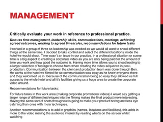 MANAGEMENT
Critically evaluate your work in reference to professional practice.
Discuss time management, leadership skills, communications, meetings, achieving
agreed outcomes, working to agreed timescales, recommendations for future tasks
I worked in a group of three so leadership was needed as we would all want to shoot different
things at the same time. I decided to take control and select the different locations inside the
hotel we would shoot. Time wasn’t an issue in our practice, in a professional situation or scene
time is a big aspect to creating a corporate video as you are only being paid for the amount of
time you work and how good the outcome is. Having more time allows you to shoot leading to
a larger selection of footage to choose from when creating the video sequence in post-
production. Communication between the client and production team was done through Ben.
He works at the hotel we filmed for so communication was easy as he knew everyone there
and they welcomed us in. Because of the communication being so easy they allowed us full
access to the whole hotel and all it’s facilities giving us a huge area to create the corporate
video around.
Recommendations for future tasks:
For future tasks in this work area (making corporate promotional videos) I would say getting a
larger range of different techniques into the filming makes the final product more interesting.
Having the same sort of shots throughout is going to make your product boring and less eye
catching than ones with more techniques.
Another recommendations is to add in graphics (names, locations and facilities), this adds in
more to the video making the audience interest by reading what's on the screen whilst
watching
 
