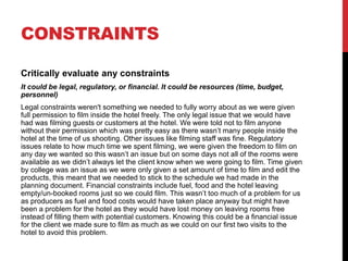 CONSTRAINTS
Critically evaluate any constraints
It could be legal, regulatory, or financial. It could be resources (time, budget,
personnel)
Legal constraints weren't something we needed to fully worry about as we were given
full permission to film inside the hotel freely. The only legal issue that we would have
had was filming guests or customers at the hotel. We were told not to film anyone
without their permission which was pretty easy as there wasn’t many people inside the
hotel at the time of us shooting. Other issues like filming staff was fine. Regulatory
issues relate to how much time we spent filming, we were given the freedom to film on
any day we wanted so this wasn’t an issue but on some days not all of the rooms were
available as we didn’t always let the client know when we were going to film. Time given
by college was an issue as we were only given a set amount of time to film and edit the
products, this meant that we needed to stick to the schedule we had made in the
planning document. Financial constraints include fuel, food and the hotel leaving
empty/un-booked rooms just so we could film. This wasn’t too much of a problem for us
as producers as fuel and food costs would have taken place anyway but might have
been a problem for the hotel as they would have lost money on leaving rooms free
instead of filling them with potential customers. Knowing this could be a financial issue
for the client we made sure to film as much as we could on our first two visits to the
hotel to avoid this problem.
 