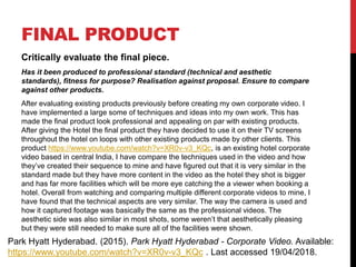 FINAL PRODUCT
Critically evaluate the final piece.
Has it been produced to professional standard (technical and aesthetic
standards), fitness for purpose? Realisation against proposal. Ensure to compare
against other products.
After evaluating existing products previously before creating my own corporate video. I
have implemented a large some of techniques and ideas into my own work. This has
made the final product look professional and appealing on par with existing products.
After giving the Hotel the final product they have decided to use it on their TV screens
throughout the hotel on loops with other existing products made by other clients. This
product https://www.youtube.com/watch?v=XR0v-v3_KQc, is an existing hotel corporate
video based in central India, I have compare the techniques used in the video and how
they’ve created their sequence to mine and have figured out that it is very similar in the
standard made but they have more content in the video as the hotel they shot is bigger
and has far more facilities which will be more eye catching the a viewer when booking a
hotel. Overall from watching and comparing multiple different corporate videos to mine, I
have found that the technical aspects are very similar. The way the camera is used and
how it captured footage was basically the same as the professional videos. The
aesthetic side was also similar in most shots, some weren’t that aesthetically pleasing
but they were still needed to make sure all of the facilities were shown.
Park Hyatt Hyderabad. (2015). Park Hyatt Hyderabad - Corporate Video. Available:
https://www.youtube.com/watch?v=XR0v-v3_KQc . Last accessed 19/04/2018.
 