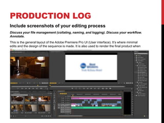 PRODUCTION LOG
Include screenshots of your editing process
Discuss your file management (collating, naming, and logging). Discuss your workflow.
Annotate.
This is the general layout of the Adobe Premiere Pro UI (User interface). It’s where minimal
edits and the design of the sequence is made. It is also used to render the final product when
it’s complete
 