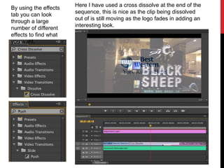 Here I have used a cross dissolve at the end of the
sequence, this is nice as the clip being dissolved
out of is still moving as the logo fades in adding an
interesting look.
By using the effects
tab you can look
through a large
number of different
effects to find what
you want.
 